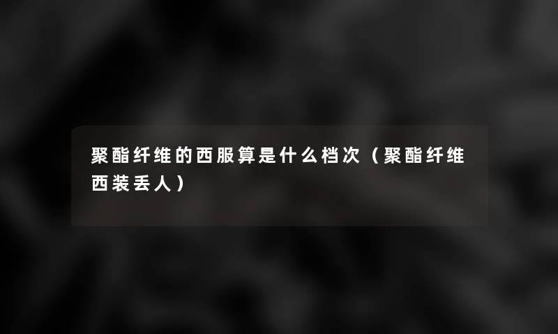聚酯纤维的西服算是什么档次(聚酯纤维西装丢人) 聚酯纤维的西服算是什么档次(聚酯纤维西装丢人)