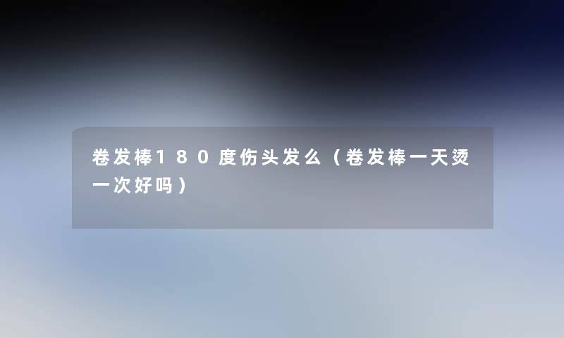 卷发棒180度伤头发么(卷发棒一天烫一次好吗) 卷发棒180度伤头发么(卷发棒一天烫一次好吗)