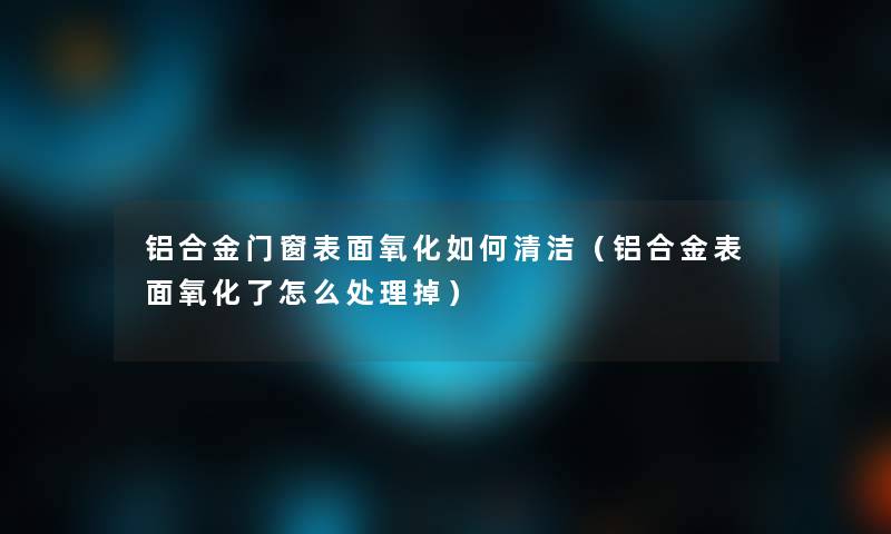 铝合金门窗表面氧化如何清洁(铝合金表面氧化了怎么处理掉) 铝合金门窗表面氧化如何清洁(铝合金表面氧化了怎么处理掉)