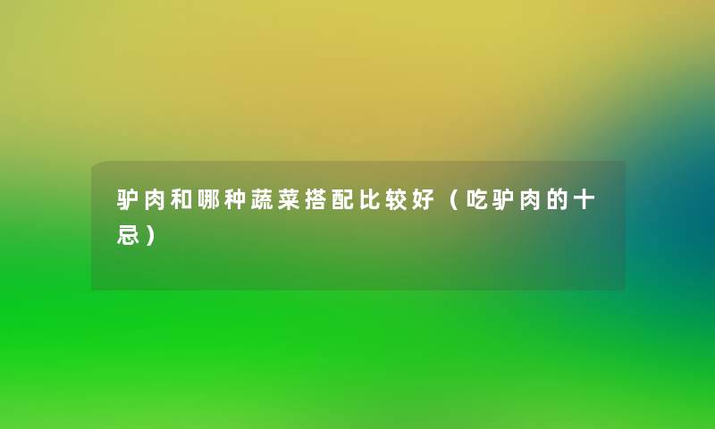 驴肉和哪种蔬菜搭配比较好(吃驴肉的十忌) 驴肉和哪种蔬菜搭配比较好(吃驴肉的十忌)