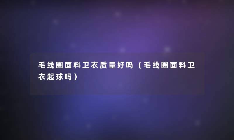 毛线圈面料卫衣质量好吗(毛线圈面料卫衣起球吗) 毛线圈面料卫衣质量好吗(毛线圈面料卫衣起球吗)