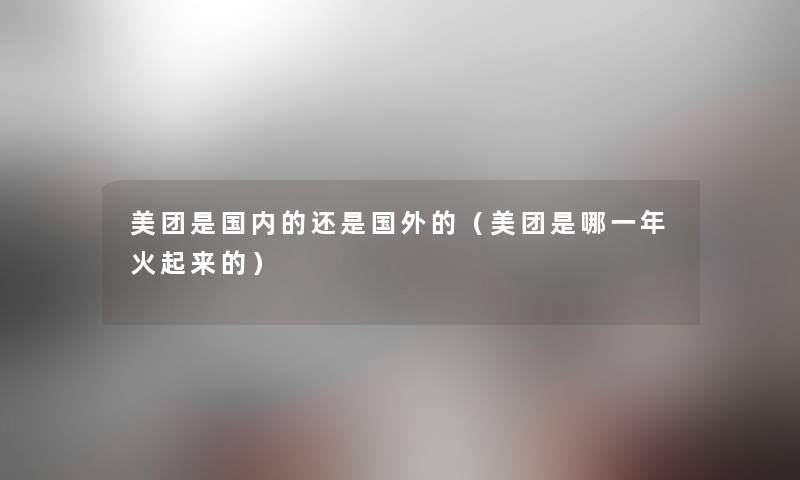 美团是国内的还是国外的(美团是哪一年火起来的) 美团是国内的还是国外的(美团是哪一年火起来的)