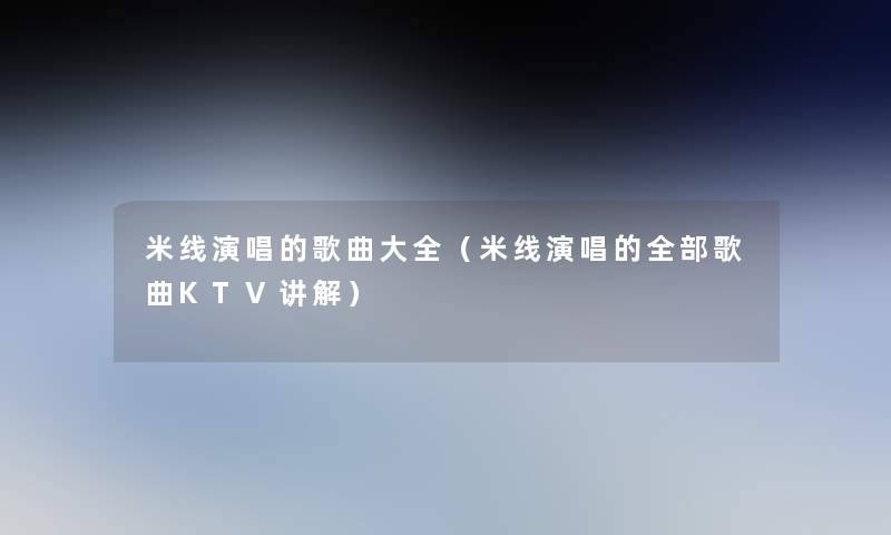米线演唱的歌曲大全(米线演唱的整理的歌曲KTV讲解) 米线演唱的歌曲大全(米线演唱的整理的歌曲KTV讲解)