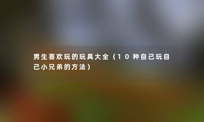男生喜欢玩的玩具大全(10种自己玩自己小兄弟的方法) 男生喜欢玩的玩具大全(10种自己玩自己小兄弟的方法)