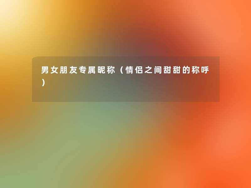 男女朋友专属昵称(情侣之间甜甜的称呼) 男女朋友专属昵称(情侣之间甜甜的称呼)