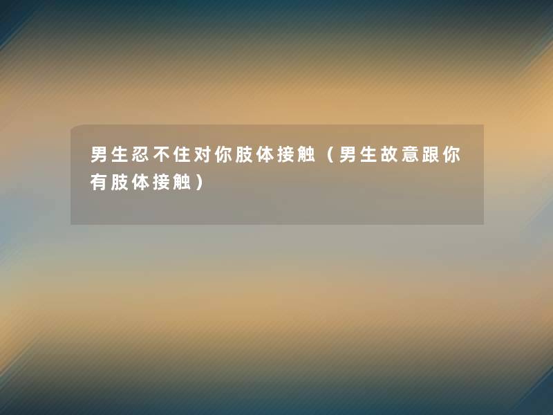 男生忍不住对你肢体接触(男生故意跟你有肢体接触) 男生忍不住对你肢体接触(男生故意跟你有肢体接触)