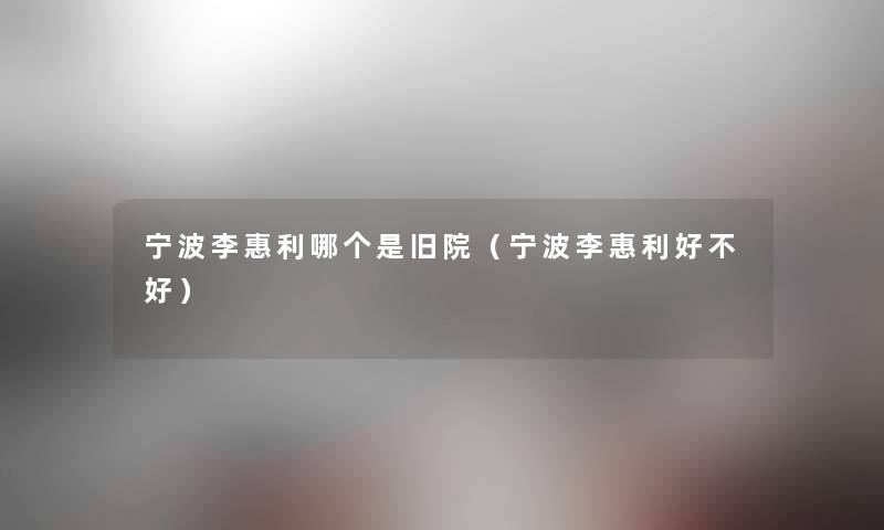 宁波李惠利哪个是旧院(宁波李惠利好不好) 宁波李惠利哪个是旧院(宁波李惠利好不好)