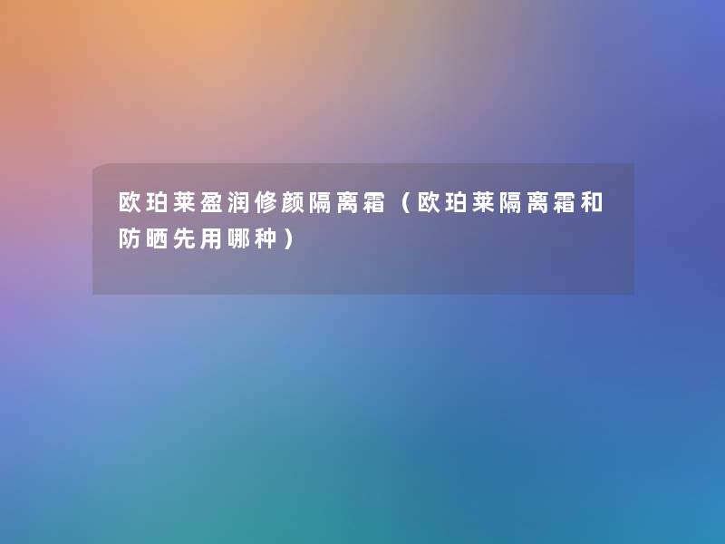 欧珀莱盈润修颜隔离霜(欧珀莱隔离霜和防晒先用哪种) 欧珀莱盈润修颜隔离霜(欧珀莱隔离霜和防晒先用哪种)