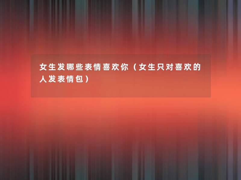 女生发哪些表情喜欢你(女生只对喜欢的人发表情包) 女生发哪些表情喜欢你(女生只对喜欢的人发表情包)