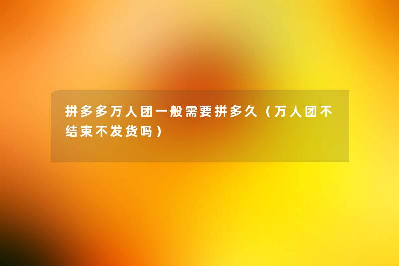 拼多多万人团一般需要拼多久(万人团不结束不发货吗) 拼多多万人团一般需要拼多久(万人团不结束不发货吗)