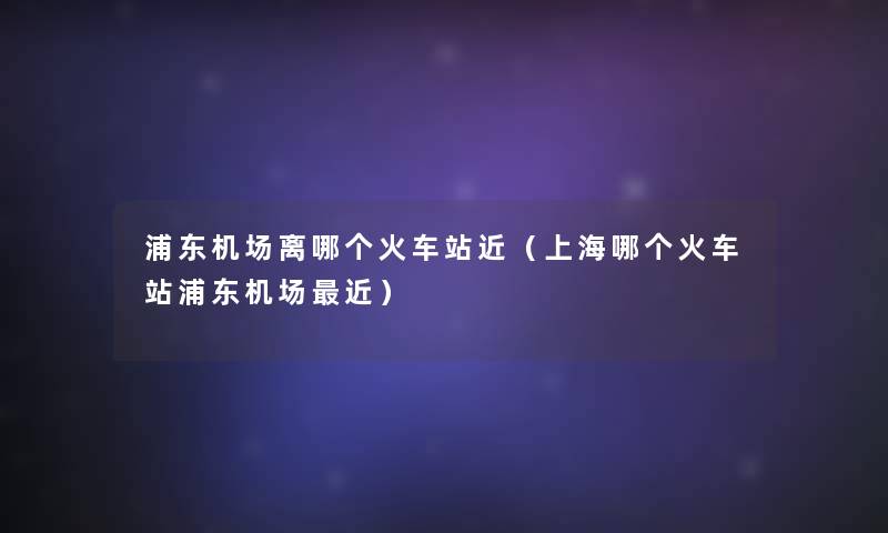浦东机场离哪个火车站近(上海哪个火车站浦东机场近) 浦东机场离哪个火车站近(上海哪个火车站浦东机场近)