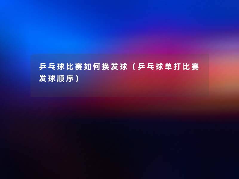 乒乓球比赛如何换发球（乒乓球单打比赛发球顺序）