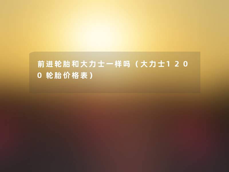 前进轮胎和大力士一样吗(大力士1200轮胎价格表) 前进轮胎和大力士一样吗(大力士1200轮胎价格表)
