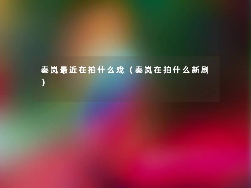 秦岚近在拍什么戏(秦岚在拍什么新剧) 秦岚近在拍什么戏(秦岚在拍什么新剧)