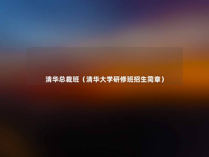 清华总裁班(清华大学研修班招生简章) 清华总裁班(清华大学研修班招生简章)