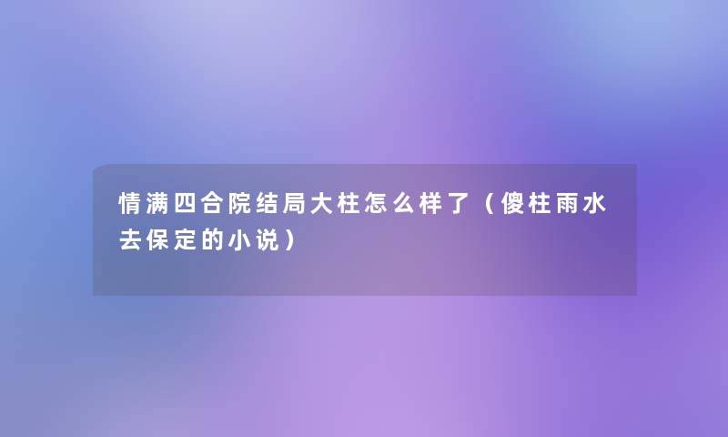 情满四合院结局大柱怎么样了(傻柱雨水去保定的小说) 情满四合院结局大柱怎么样了(傻柱雨水去保定的小说)