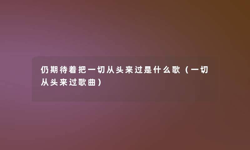 仍期待着把一切从头来过是什么歌(一切从头来过歌曲) 仍期待着把一切从头来过是什么歌(一切从头来过歌曲)