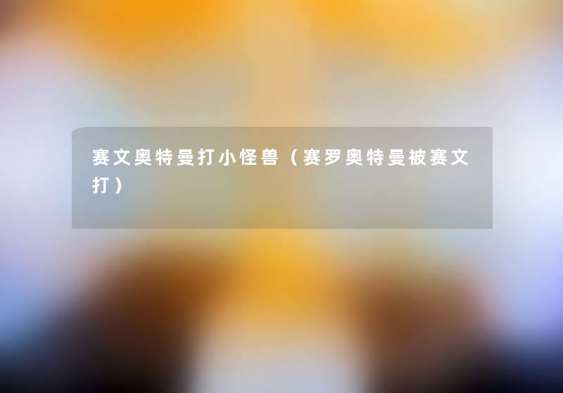 赛文奥特曼打小怪兽(赛罗奥特曼被赛文打) 赛文奥特曼打小怪兽(赛罗奥特曼被赛文打)