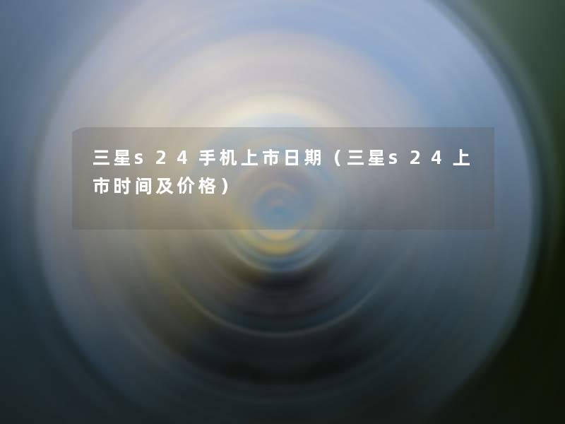 三星s24手机上市日期(三星s24上市时间及价格) 三星s24手机上市日期(三星s24上市时间及价格)