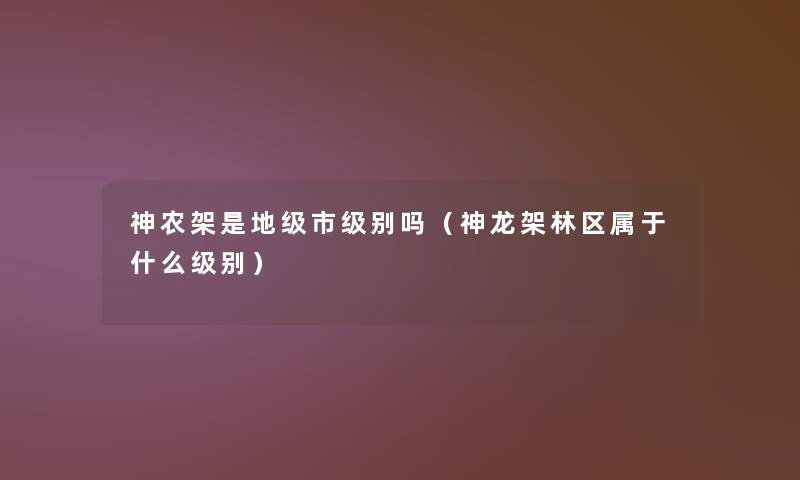 神农架是地级市级别吗(神龙架林区属于什么级别) 神农架是地级市级别吗(神龙架林区属于什么级别)