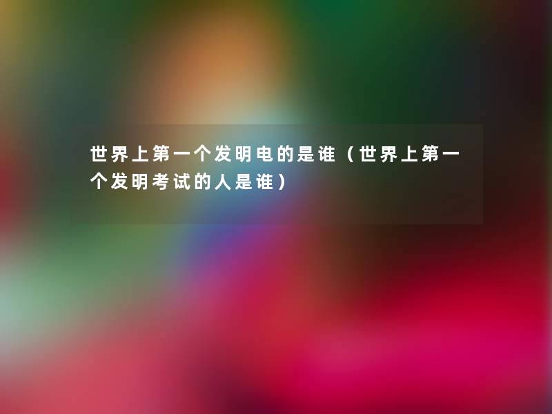 世界上第一个发明电的是谁(世界上第一个发明考试的人是谁) 世界上第一个发明电的是谁(世界上第一个发明考试的人是谁)