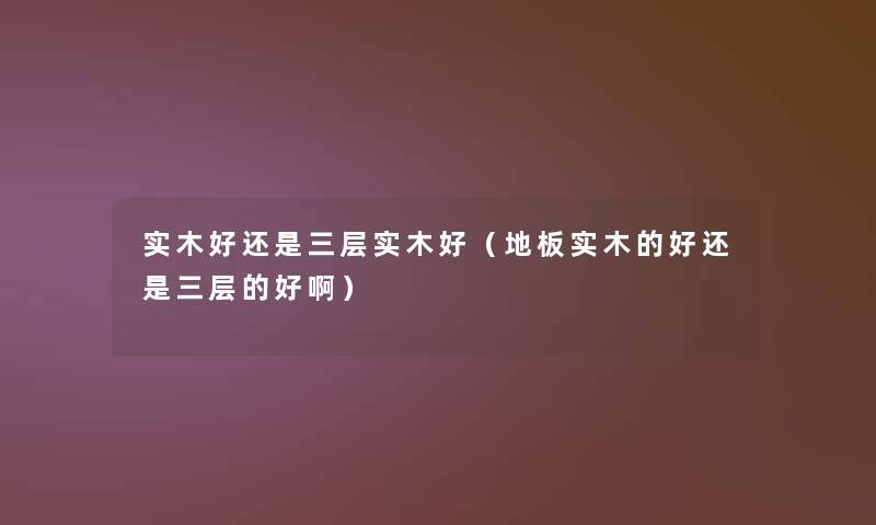 实木好还是三层实木好(地板实木的好还是三层的好啊) 实木好还是三层实木好(地板实木的好还是三层的好啊)