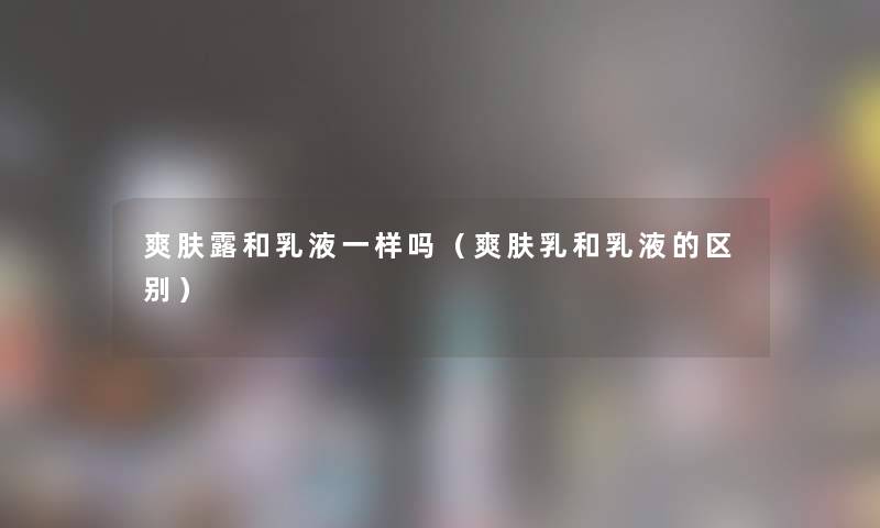 爽肤露和乳液一样吗(爽肤乳和乳液的区别) 爽肤露和乳液一样吗(爽肤乳和乳液的区别)