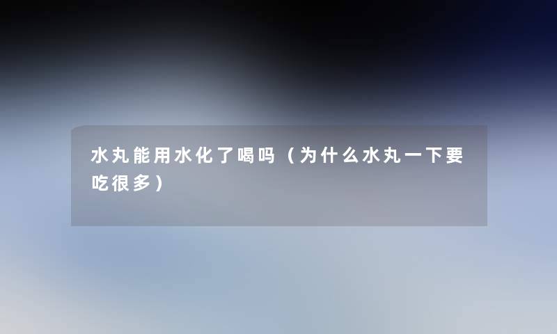 水丸能用水化了喝吗(为什么水丸一下要吃很多) 水丸能用水化了喝吗(为什么水丸一下要吃很多)