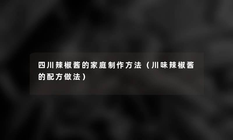 四川辣椒酱的家庭制作方法(川味辣椒酱的配方做法) 四川辣椒酱的家庭制作方法(川味辣椒酱的配方做法)