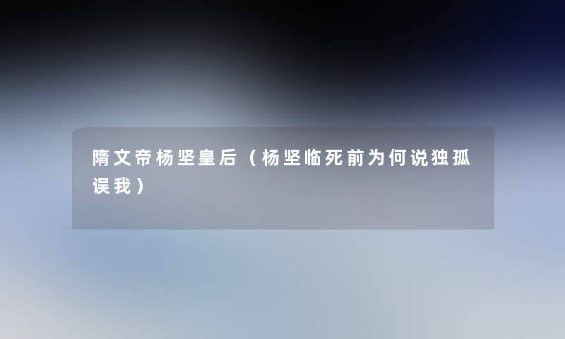 隋文帝杨坚皇后(杨坚临死前为何说独孤误我) 隋文帝杨坚皇后(杨坚临死前为何说独孤误我)