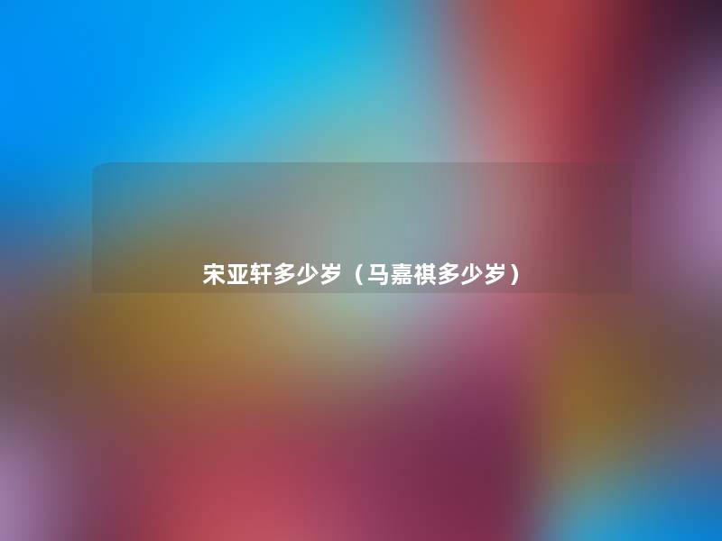宋亚轩多少岁(马嘉祺多少岁) 宋亚轩多少岁(马嘉祺多少岁)