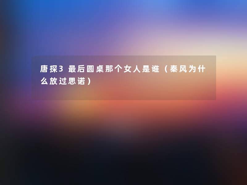 唐探3这里要说圆桌那个女人是谁(秦风为什么放过思诺) 唐探3这里要说圆桌那个女人是谁(秦风为什么放过思诺)