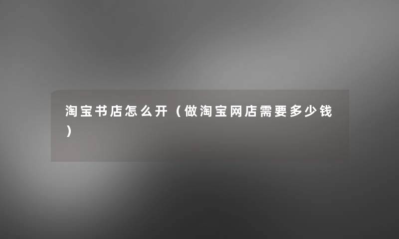 淘宝书店怎么开(做淘宝网店需要多少钱) 淘宝书店怎么开(做淘宝网店需要多少钱)