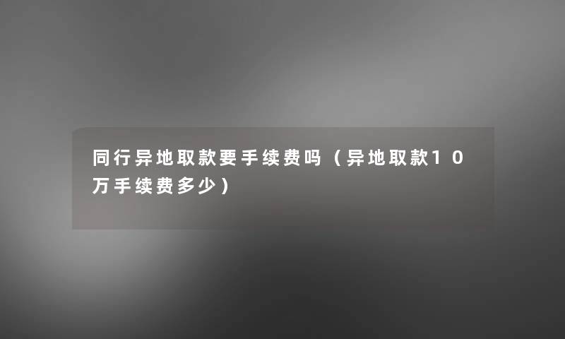 同行异地取款要手续费吗（异地取款10万手续费多少）
