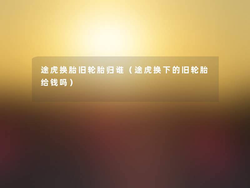 途虎换胎旧轮胎归谁(途虎换下的旧轮胎给钱吗) 途虎换胎旧轮胎归谁(途虎换下的旧轮胎给钱吗)