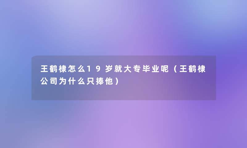 王鹤棣怎么19岁就大专毕业呢(王鹤棣公司为什么只捧他) 王鹤棣怎么19岁就大专毕业呢(王鹤棣公司为什么只捧他)