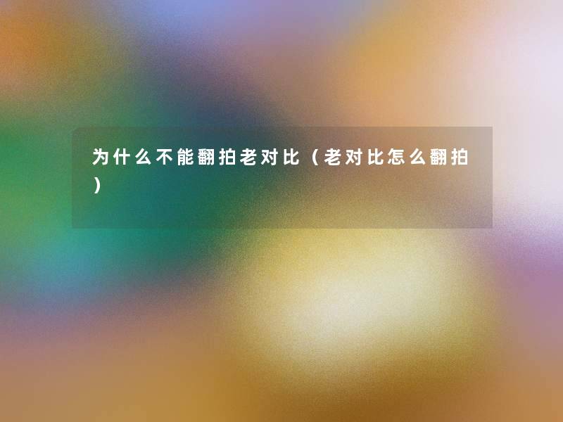 为什么不能翻拍老对比(老对比怎么翻拍) 为什么不能翻拍老对比(老对比怎么翻拍)