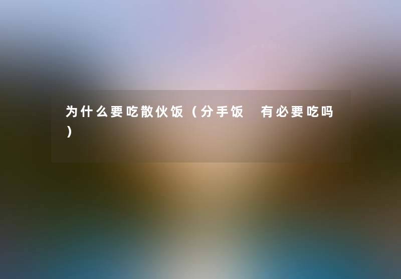为什么要吃散伙饭(分手饭 有必要吃吗) 为什么要吃散伙饭(分手饭 有必要吃吗)