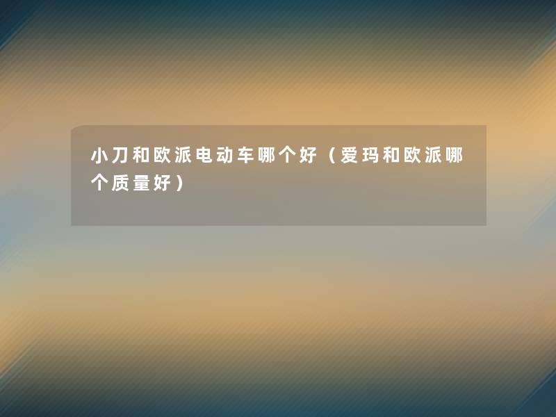 小刀和欧派电动车哪个好(爱玛和欧派哪个质量好) 小刀和欧派电动车哪个好(爱玛和欧派哪个质量好)