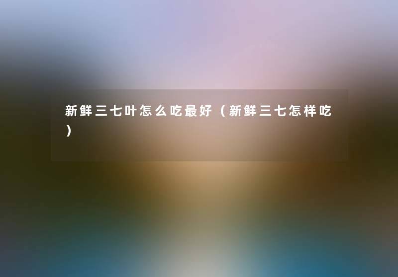 新鲜三七叶怎么吃好(新鲜三七怎样吃) 新鲜三七叶怎么吃好(新鲜三七怎样吃)