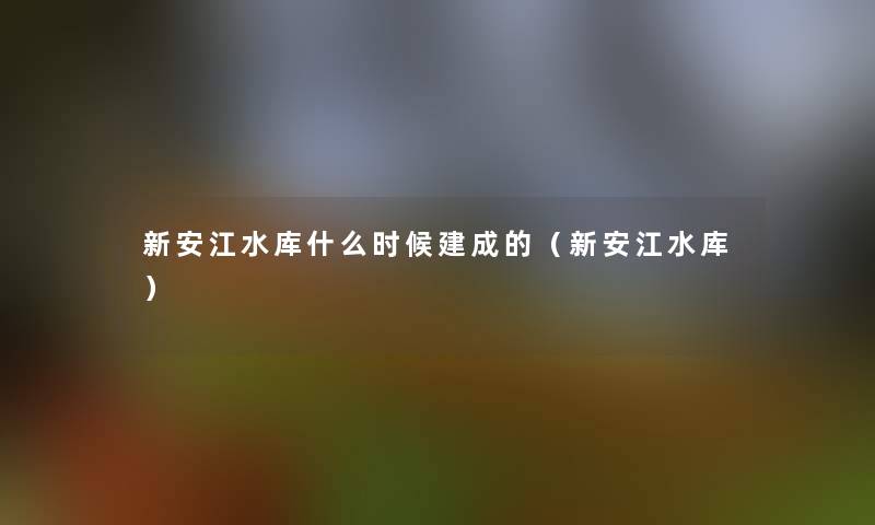 新安江水库什么时候建成的(新安江水库) 新安江水库什么时候建成的(新安江水库)