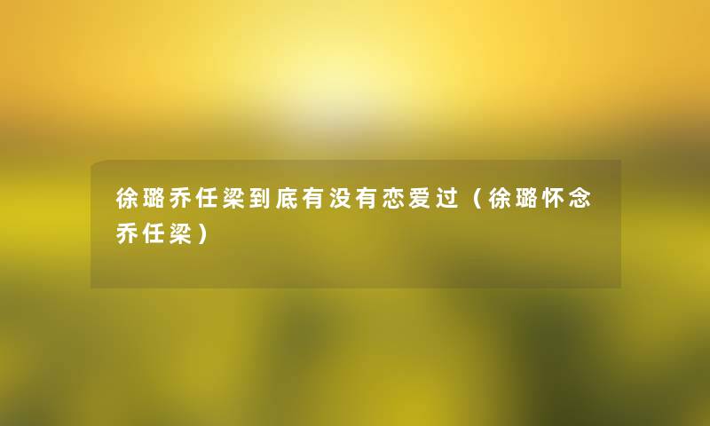 徐璐乔任梁到底有没有恋爱过(徐璐怀念乔任梁) 徐璐乔任梁到底有没有恋爱过(徐璐怀念乔任梁)
