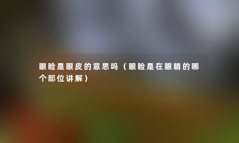 眼睑是眼皮的意思吗（眼睑是在眼睛的哪个部位讲解）