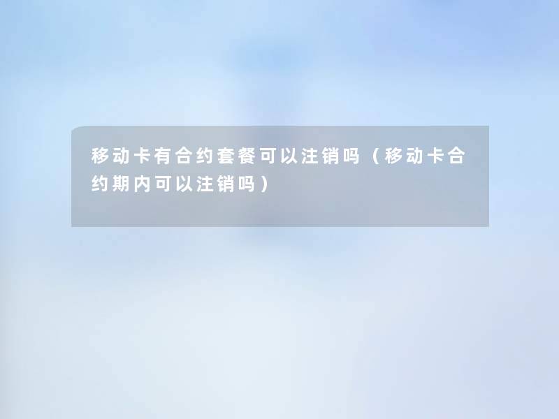 移动卡有合约套餐可以注销吗(移动卡合约期内可以注销吗) 移动卡有合约套餐可以注销吗(移动卡合约期内可以注销吗)