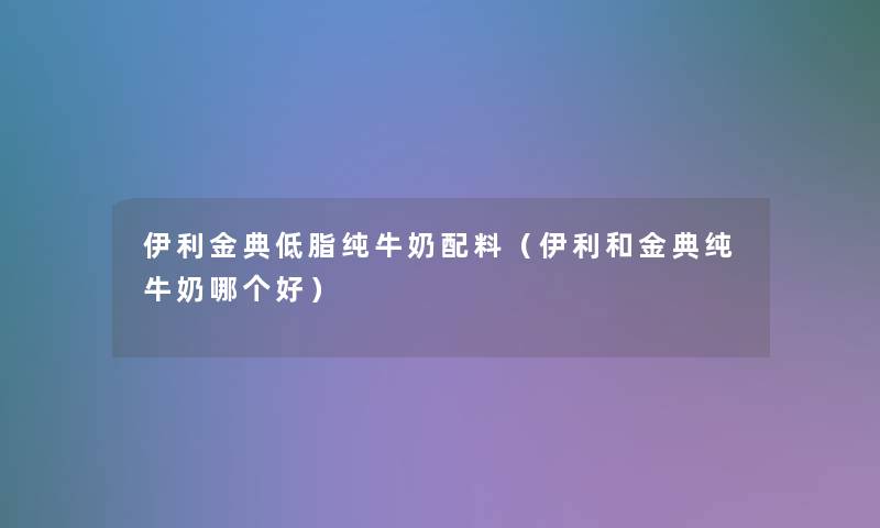 伊利金典低脂纯牛奶配料(伊利和金典纯牛奶哪个好) 伊利金典低脂纯牛奶配料(伊利和金典纯牛奶哪个好)