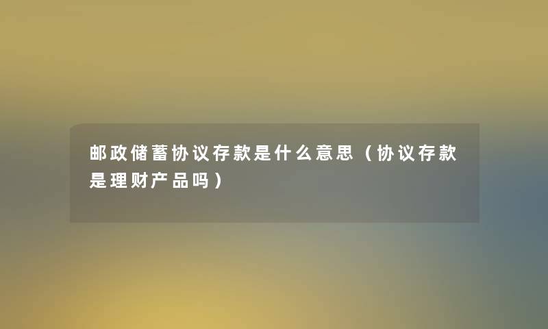 邮政储蓄协议存款是什么意思(协议存款是理财吗) 邮政储蓄协议存款是什么意思(协议存款是理财吗)