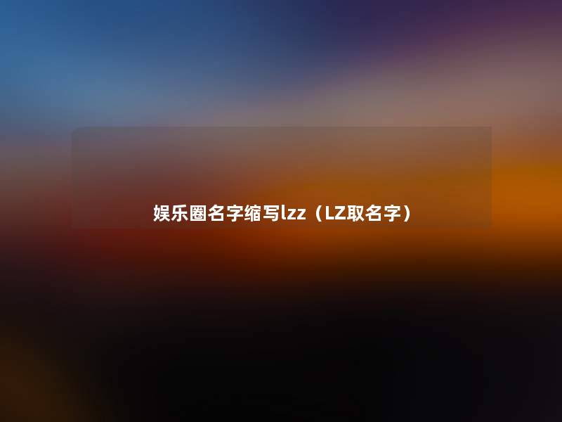 娱乐圈名字缩写lzz(LZ取名字) 娱乐圈名字缩写lzz(LZ取名字)