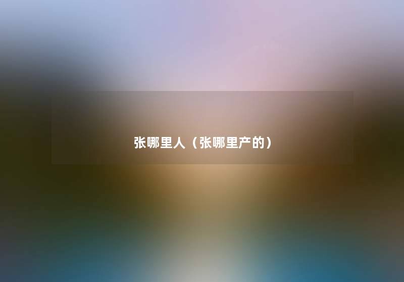 张哪里人(张哪里产的) 张哪里人(张哪里产的)