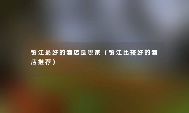 镇江好的酒店是哪家(镇江比较好的酒店推荐) 镇江好的酒店是哪家(镇江比较好的酒店推荐)