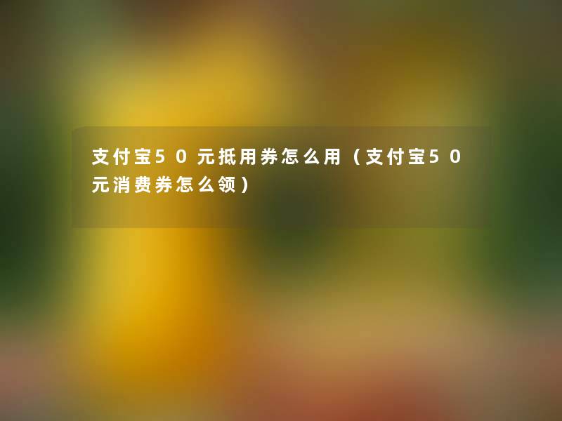 支付宝50元抵用券怎么用(支付宝50元消费券怎么领) 支付宝50元抵用券怎么用(支付宝50元消费券怎么领)